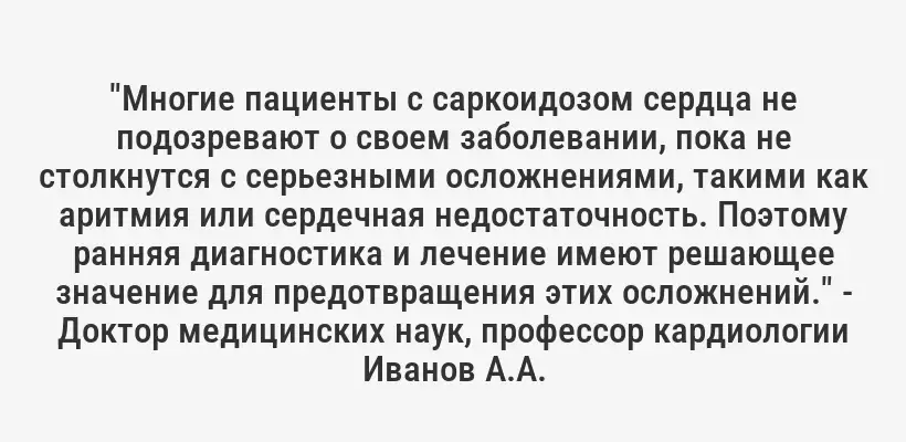 "Многие пациенты с саркоидозом сердца не подозревают о своем заболевании, пока не столкнутся с серьезными осложнениями, такими как аритмия или сердечная недостаточность. Поэтому ранняя диагностика и лечение имеют решающее значение для предотвращения этих осложнений." - Доктор медицинских наук, профессор кардиологии Иванов А.А.